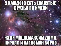 у каждого есть ебанутые друзья по имени женя,миша,максим,дима, кирилл и наркоман борис