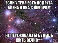 если у тебя есть подруга алена и она с юмором не переживай,ты будешь жить вечно^^