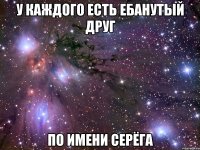 у каждого есть ебанутый друг по имени серёга