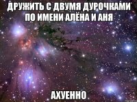 дружить с двумя дурочками по имени алёна и аня ахуенно