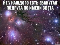 не у каждого есть ебанутая подруга по имени света 