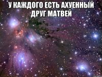 у каждого есть ахуенный друг матвей 