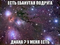 есть ебанутая подруга диана ? у меня есть