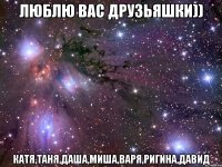 люблю вас друзьяшки)) катя,таня,даша,миша,варя,ригина,давид