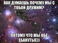 как думаешь почему мы с тобой дружим? потому что мы обе ебанутые))