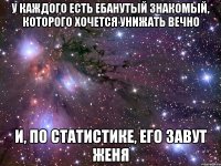 у каждого есть ебанутый знакомый, которого хочется унижать вечно и, по статистике, его завут женя