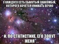 у каждого есть ебанутый знакомый, которого хочется унижать вечно и, по статистике, его зовут женя