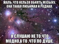 жаль, что нельзя обнять музыку, она такая любимая и родная. я слушаю не то,что модно,а то ,что по душе.