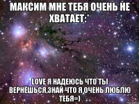 максим мне тебя очень не хватает:* love я надеюсь что ты вернёшься,знай что я очень люблю тебя=)