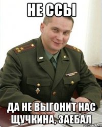 не ссы да не выгонит нас щучкина, заебал