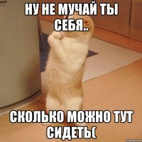 ну не мучай ты себя.. сколько можно тут сидеть(