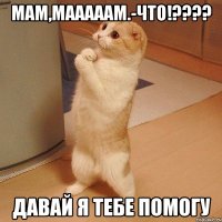 мам,мааааам.-что!??? давай я тебе помогу