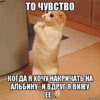 то чувство когда я хочу накричать на альбину , и вдруг я вижу ее...