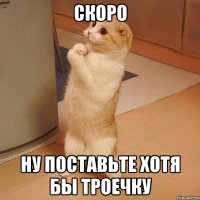 скоро ну поставьте хотя бы троечку