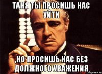 таня ты просишь нас уйти ,но просишь нас без должного уважения