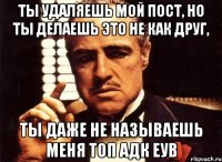 ты удаляешь мой пост, но ты делаешь это не как друг, ты даже не называешь меня топ адк еув