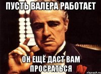 пусть валера работает он ещё даст вам просраться