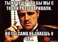 ты хочешь что бы мы с тобой разговаривали. но ты сама не знаешь о чём.