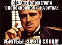 когда,тебе пожелали "спокойной ночи" на сутках убил бы...за эти слова!