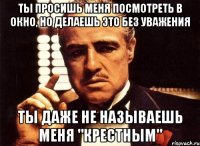 ты просишь меня посмотреть в окно, но делаешь это без уважения ты даже не называешь меня "крестным"