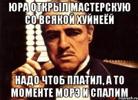 юра открыл мастерскую со всякой хуйнеёй надо чтоб платил, а то моменте морэ и спалим