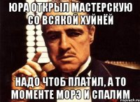 юра открыл мастерскую со всякой хуйнёй надо чтоб платил, а то моменте морэ и спалим