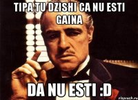 tipa tu dzishi ca nu esti gaina da nu esti :d