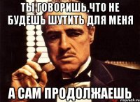 ты говоришь,что не будешь шутить для меня а сам продолжаешь