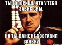 ты говоришь,что у тебя завис crm, но ты даже не составил заявку