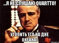 ...я не слушаю quartto! утопить его на дне океана!