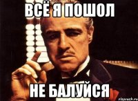 всё я пошол не балуйся