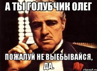 а ты голубчик олег пожалуй не выебывайся, да.