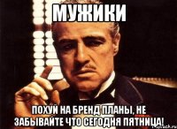 мужики похуй на бренд планы, не забывайте что сегодня пятница!