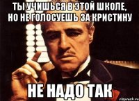 ты учишься в этой школе, но не голосуешь за кристину не надо так