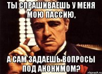 ты спрашиваешь у меня мою пассию, а сам задаешь вопросы под анонимом?