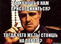 ты хочешь к нам присоединиться? тогда чего же ты стоишь на пороге?