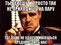 ты берешь и просто так не приходишь на пару ты даже не удосуживаешься предупредить нас