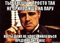 ты берешь и просто так не приходишь на пару но ты даже не удосуживаешься предупредить нас