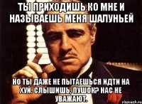 ты приходишь ко мне и называешь меня шалуньей но ты даже не пытаешься идти на хуй. слышишь, пушок? нас не уважают.