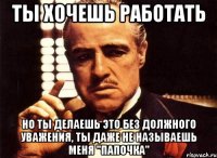 ты хочешь работать но ты делаешь это без должного уважения, ты даже не называешь меня "папочка"