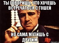 ты говоришь, что хочешь встречаться с гошей но сама мутишь с другим