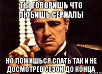 ты говоришь что любишь сериалы но ложишься спать так и не досмотрев сезон до конца