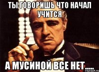 ты говоришь что начал учится а мусиной все нет.....