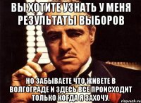 вы хотите узнать у меня результаты выборов но забываете что живете в волгограде и здесь все происходит только когда я захочу.