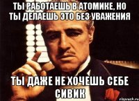 ты работаешь в атомике, но ты делаешь это без уважения ты даже не хочешь себе сивик