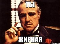 ты жирная