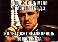 ты просишь меня сказать тебе д.з, но ты даже не говоришь "пожалуйста"