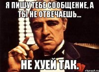 я пишу тебе сообщение, а ты не отвечаешь... не хуей так.