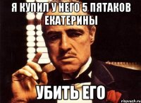 я купил у него 5 пятаков екатерины убить его