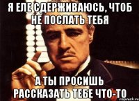 я еле сдерживаюсь, чтоб не послать тебя а ты просишь рассказать тебе что-то